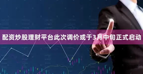 配资炒股理财平台此次调价或于3月中旬正式启动