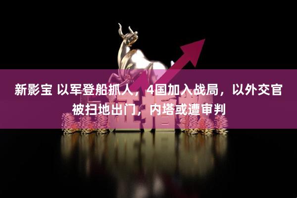 新影宝 以军登船抓人，4国加入战局，以外交官被扫地出门，内塔或遭审判