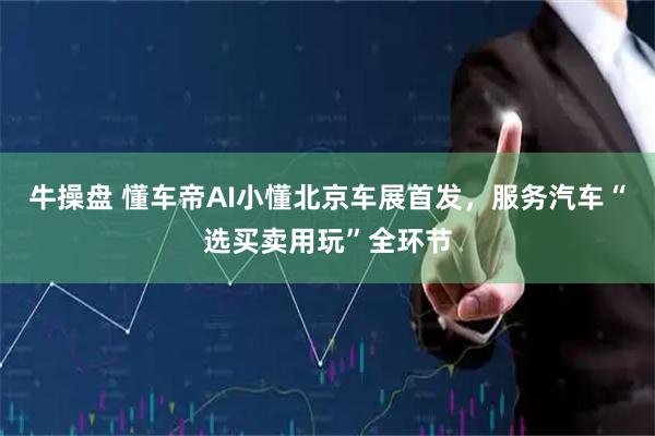 牛操盘 懂车帝AI小懂北京车展首发，服务汽车“选买卖用玩”全环节