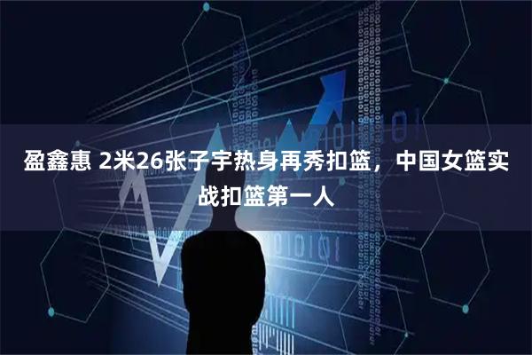 盈鑫惠 2米26张子宇热身再秀扣篮，中国女篮实战扣篮第一人