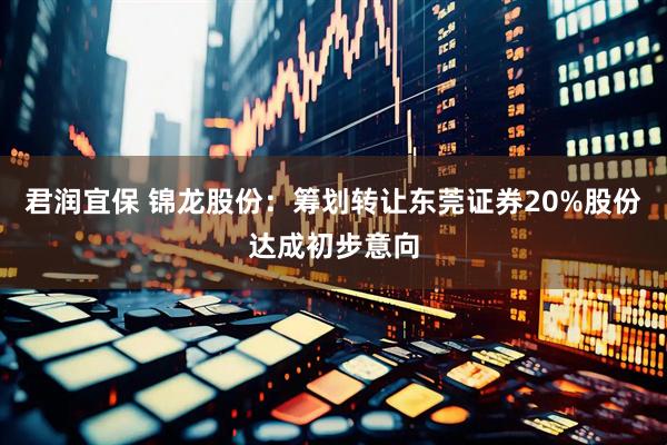 君润宜保 锦龙股份：筹划转让东莞证券20%股份达成初步意向